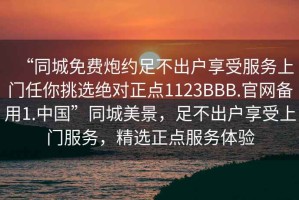 “同城免費(fèi)炮約足不出戶享受服務(wù)上門任你挑選絕對(duì)正點(diǎn)1123BBB.官網(wǎng)備用1.中國”同城美景，足不出戶享受上門服務(wù)，精選正點(diǎn)服務(wù)體驗(yàn)