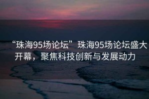 “珠海95場(chǎng)論壇”珠海95場(chǎng)論壇盛大開(kāi)幕，聚焦科技創(chuàng)新與發(fā)展動(dòng)力