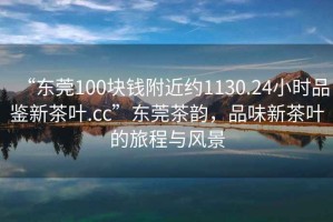 “東莞100塊錢附近約1130.24小時(shí)品鑒新茶葉.cc”東莞茶韻，品味新茶葉的旅程與風(fēng)景