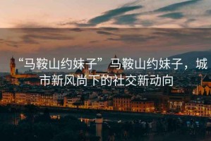“馬鞍山約妹子”馬鞍山約妹子，城市新風(fēng)尚下的社交新動(dòng)向