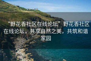 “野花香社區(qū)在線論壇”野花香社區(qū)在線論壇，共享自然之美，共筑和諧家園