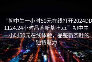 “初中生一小時(shí)50元在線打開2024DD1124.24小時(shí)品鑒新茶葉.cc”初中生一小時(shí)50元在線體驗(yàn)，品鑒新茶葉的獨(dú)特魅力