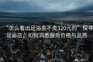 “怎么看出足浴賣不賣320元的”探尋足浴店，如何洞悉服務價格與品質(zhì)