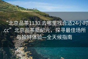 “北京品茶1130.去哪里找合適24小時.cc”北京品茶新紀元，探尋最佳場所與獨特體驗—全天候指南