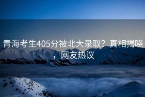 青海考生405分被北大錄??？真相揭曉，網(wǎng)友熱議