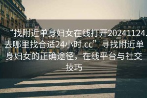 “找附近單身婦女在線打開20241124.去哪里找合適24小時.cc”尋找附近單身婦女的正確途徑，在線平臺與社交技巧