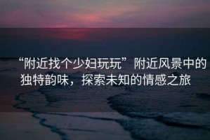“附近找個(gè)少婦玩玩”附近風(fēng)景中的獨(dú)特韻味，探索未知的情感之旅