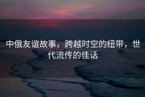 中俄友誼故事，跨越時空的紐帶，世代流傳的佳話