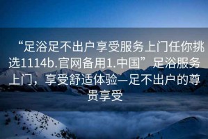 “足浴足不出戶享受服務(wù)上門任你挑選1114b.官網(wǎng)備用1.中國(guó)”足浴服務(wù)上門，享受舒適體驗(yàn)—足不出戶的尊貴享受