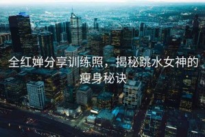 全紅嬋分享訓練照，揭秘跳水女神的瘦身秘訣