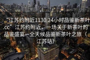 “江蘇約附近1130.24小時(shí)品鑒新茶葉.cc”江蘇約附近，一場(chǎng)關(guān)于新茶葉的品鑒盛宴—全天候品鑒新茶葉之旅（江蘇站）