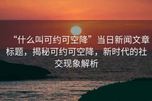 “什么叫可約可空降”當(dāng)日新聞文章標(biāo)題，揭秘可約可空降，新時(shí)代的社交現(xiàn)象解析