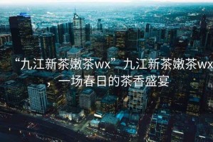 “九江新茶嫩茶wx”九江新茶嫩茶wx，一場春日的茶香盛宴