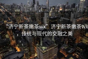 “濟寧新茶嫩茶wx”濟寧新茶嫩茶wx，傳統(tǒng)與現(xiàn)代的交融之美
