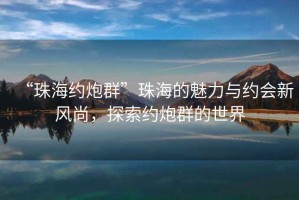 “珠海約炮群”珠海的魅力與約會(huì)新風(fēng)尚，探索約炮群的世界