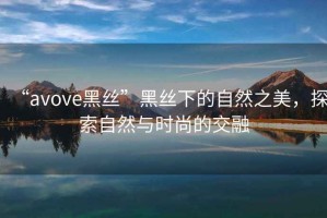 “avove黑絲”黑絲下的自然之美，探索自然與時尚的交融