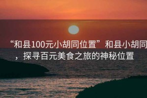 “和縣100元小胡同位置”和縣小胡同，探尋百元美食之旅的神秘位置