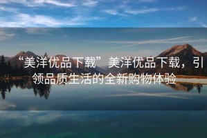 “美洋優(yōu)品下載”美洋優(yōu)品下載，引領(lǐng)品質(zhì)生活的全新購(gòu)物體驗(yàn)