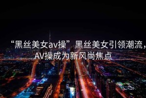 “黑絲美女a(chǎn)v操”黑絲美女引領(lǐng)潮流，AV操成為新風(fēng)尚焦點(diǎn)