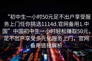 “初中生一小時(shí)50元足不出戶享受服務(wù)上門任你挑選1114d.官網(wǎng)備用1.中國(guó)”中國(guó)初中生一小時(shí)輕松賺取50元，足不出戶享受多元化服務(wù)上門，官網(wǎng)備用鏈接解析