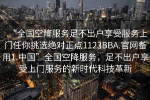 “全國空降服務(wù)足不出戶享受服務(wù)上門任你挑選絕對正點(diǎn)1123BBA.官網(wǎng)備用1.中國”全國空降服務(wù)，足不出戶享受上門服務(wù)的新時代科技革新