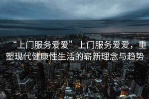 “上門服務(wù)愛愛”上門服務(wù)愛愛，重塑現(xiàn)代健康性生活的嶄新理念與趨勢(shì)