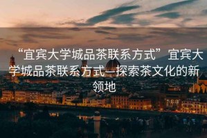 “宜賓大學(xué)城品茶聯(lián)系方式”宜賓大學(xué)城品茶聯(lián)系方式—探索茶文化的新領(lǐng)地