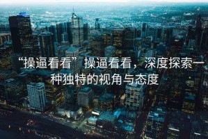 “操逼看看”操逼看看，深度探索一種獨(dú)特的視角與態(tài)度