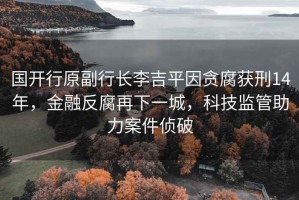 國開行原副行長李吉平因貪腐獲刑14年，金融反腐再下一城，科技監(jiān)管助力案件偵破