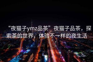 “夜貓子ymz品茶”夜貓子品茶，探索茶的世界，體驗不一樣的夜生活