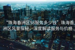 “珠海香洲區(qū)98服務(wù)多少錢”珠海香洲區(qū)風(fēng)景探秘，深度解讀服務(wù)與價格