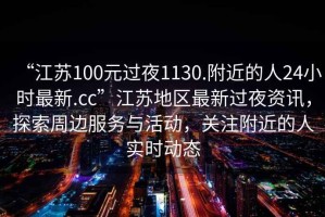 “江蘇100元過夜1130.附近的人24小時(shí)最新.cc”江蘇地區(qū)最新過夜資訊，探索周邊服務(wù)與活動(dòng)，關(guān)注附近的人實(shí)時(shí)動(dòng)態(tài)