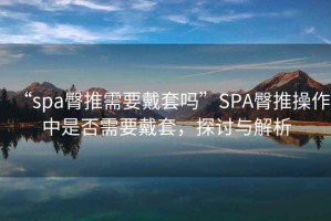 “spa臀推需要戴套嗎”SPA臀推操作中是否需要戴套，探討與解析