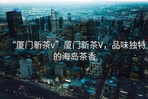 “廈門新茶v”廈門新茶V，品味獨特的海島茶香