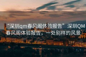 “深圳qm春風(fēng)閣體驗(yàn)報(bào)告”深圳QM春風(fēng)閣體驗(yàn)報(bào)告，一處別樣的風(fēng)景