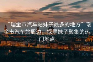“瑞金市汽車站妹子最多的地方”瑞金市汽車站周邊，探尋妹子聚集的熱門地點