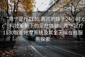 “南寧足療1130.喜歡的妹子24小時.cc”科技革新下的足療體驗，南寧足療1130智能按摩系統(tǒng)及其全天候在線服務探索