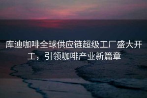 庫迪咖啡全球供應(yīng)鏈超級工廠盛大開工，引領(lǐng)咖啡產(chǎn)業(yè)新篇章