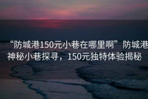 “防城港150元小巷在哪里啊”防城港神秘小巷探尋，150元獨(dú)特體驗(yàn)揭秘