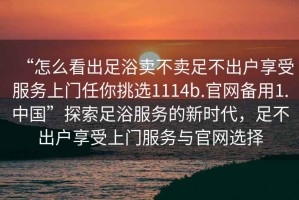 “怎么看出足浴賣不賣足不出戶享受服務上門任你挑選1114b.官網(wǎng)備用1.中國”探索足浴服務的新時代，足不出戶享受上門服務與官網(wǎng)選擇