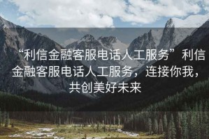 “利信金融客服電話人工服務”利信金融客服電話人工服務，連接你我，共創(chuàng)美好未來