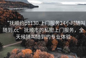 “撫順約p1130.上門服務(wù)24小時隨叫隨到.cc”撫順市的私密上門服務(wù)，全天候隨叫隨到的專業(yè)體驗