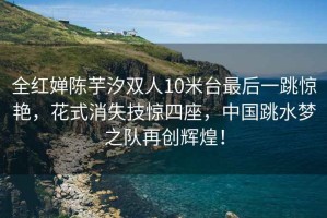 全紅嬋陳芋汐雙人10米臺最后一跳驚艷，花式消失技驚四座，中國跳水夢之隊(duì)再創(chuàng)輝煌！