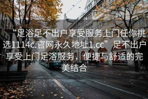 “足浴足不出戶享受服務(wù)上門任你挑選1114c.官網(wǎng)永久地址1.cc”足不出戶享受上門足浴服務(wù)，便捷與舒適的完美結(jié)合