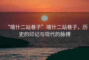 “喀什二站巷子”喀什二站巷子，歷史的印記與現(xiàn)代的脈搏