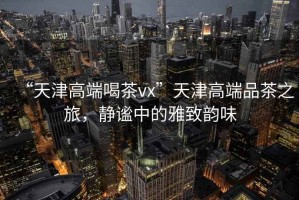 “天津高端喝茶vx”天津高端品茶之旅，靜謐中的雅致韻味