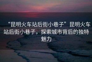 “昆明火車站后街小巷子”昆明火車站后街小巷子，探索城市背后的獨(dú)特魅力