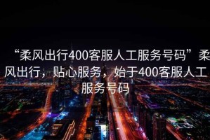 “柔風(fēng)出行400客服人工服務(wù)號碼”柔風(fēng)出行，貼心服務(wù)，始于400客服人工服務(wù)號碼