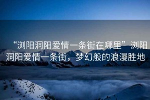 “瀏陽(yáng)洞陽(yáng)愛(ài)情一條街在哪里”瀏陽(yáng)洞陽(yáng)愛(ài)情一條街，夢(mèng)幻般的浪漫勝地