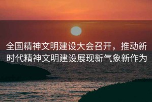 全國精神文明建設(shè)大會召開，推動新時代精神文明建設(shè)展現(xiàn)新氣象新作為